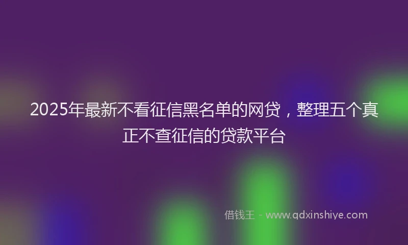 2025年最新不看征信黑名单的网贷，整理五个真正不查征信的贷款平台