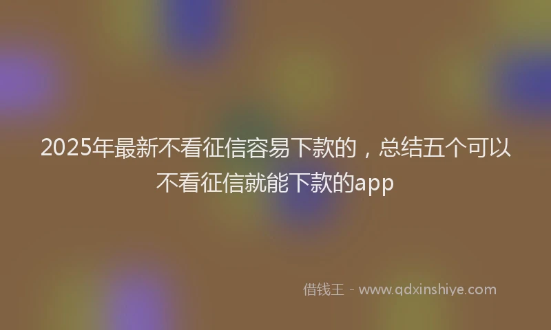 2025年最新不看征信容易下款的，总结五个可以不看征信就能下款的app