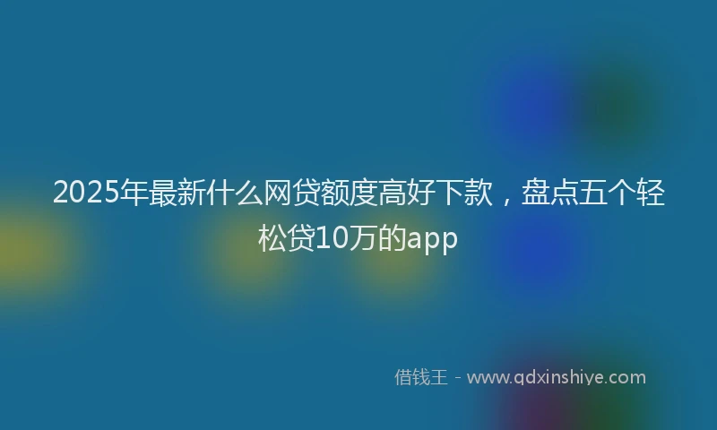 2025年最新什么网贷额度高好下款，盘点五个轻松贷10万的app
