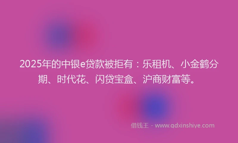 2025年的中银e贷款被拒有：乐租机、小金鹤分期、时代花、闪贷宝盒、沪商财富等。