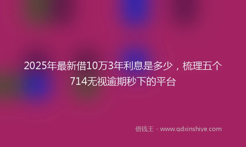 2025年最新借10万3年利息是多少，梳理五个714无视逾期秒下的平台