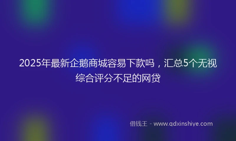 2025年最新企鹅商城容易下款吗，汇总5个无视综合评分不足的网贷