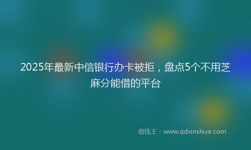 2025年最新中信银行办卡被拒，盘点5个不用芝麻分能借的平台