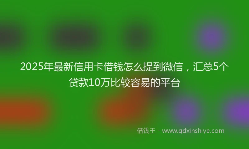2025年最新信用卡借钱怎么提到微信，汇总5个贷款10万比较容易的平台