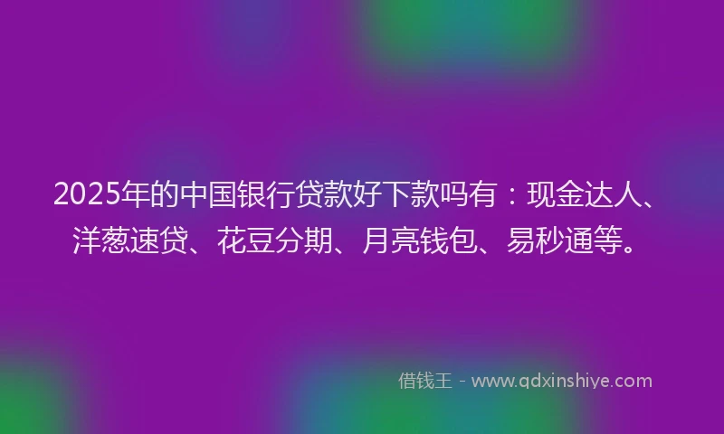 2025年的中国银行贷款好下款吗有：现金达人、洋葱速贷、花豆分期、月亮钱包、易秒通等。