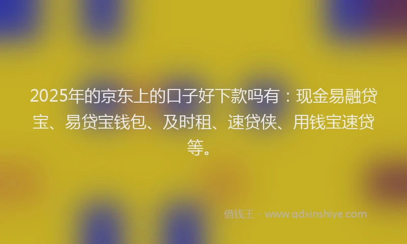 2025年的京东上的口子好下款吗有：现金易融贷宝、易贷宝钱包、及时租、速贷侠、用钱宝速贷等。