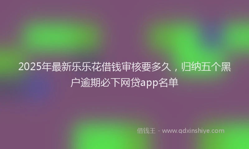 2025年最新乐乐花借钱审核要多久，归纳五个黑户逾期必下网贷app名单