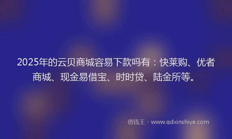 2025年的云贝商城容易下款吗有：快莱购、优者商城、现金易借宝、时时贷、陆金所等。