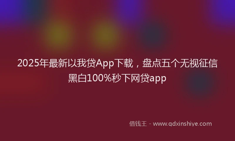 2025年最新以我贷App下载，盘点五个无视征信黑白100%秒下网贷app