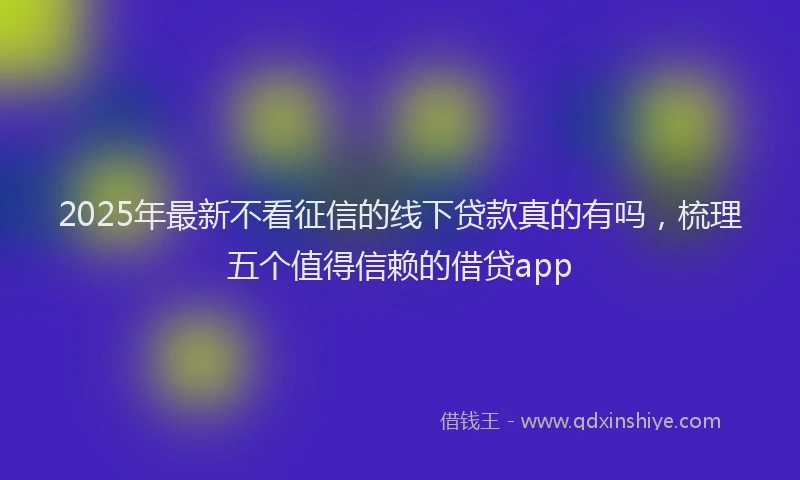 2025年最新不看征信的线下贷款真的有吗，梳理五个值得信赖的借贷app