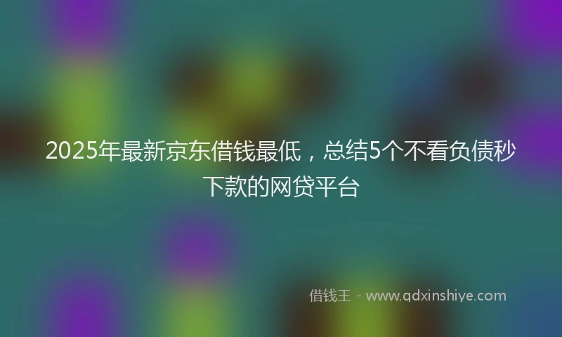 2025年最新京东借钱最低，总结5个不看负债秒下款的网贷平台