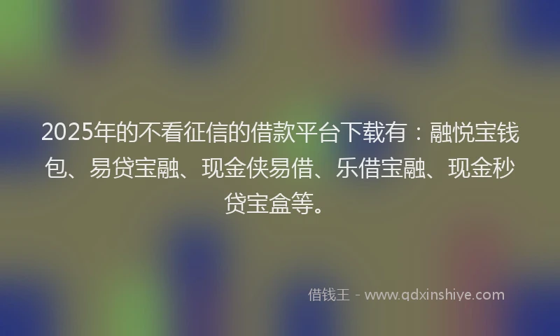 2025年的不看征信的借款平台下载有：融悦宝钱包、易贷宝融、现金侠易借、乐借宝融、现金秒贷宝盒等。