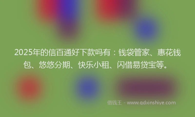 2025年的信百通好下款吗有：钱袋管家、惠花钱包、悠悠分期、快乐小租、闪借易贷宝等。