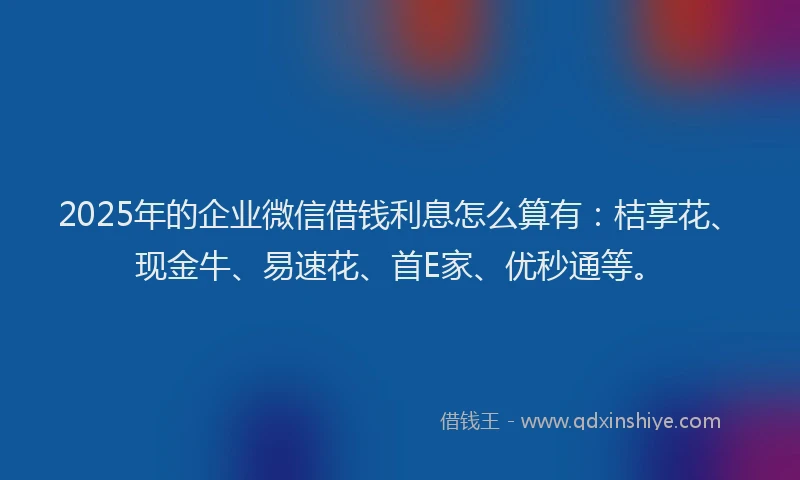 2025年的企业微信借钱利息怎么算有：桔享花、现金牛、易速花、首E家、优秒通等。