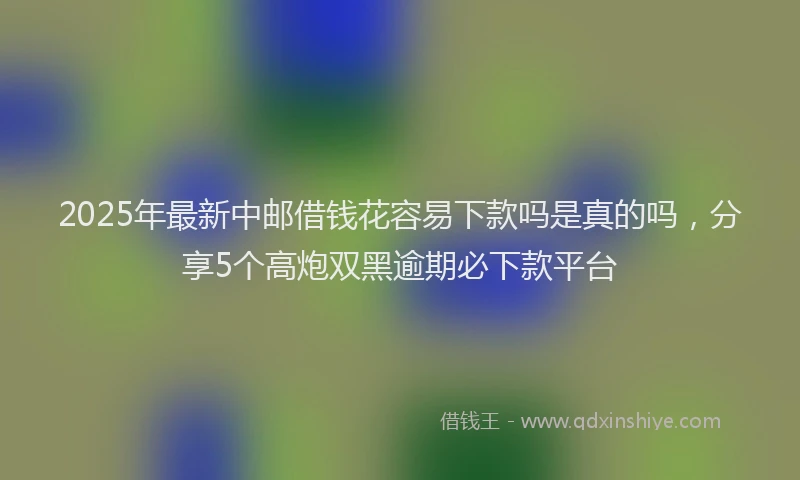 2025年最新中邮借钱花容易下款吗是真的吗，分享5个高炮双黑逾期必下款平台