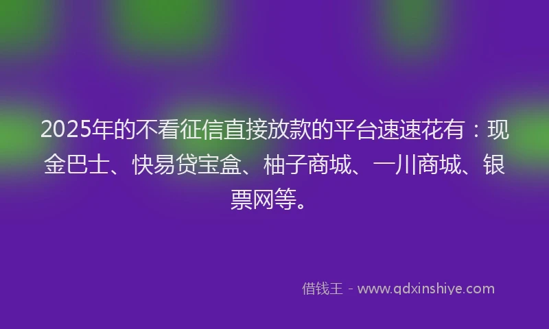 2025年的不看征信直接放款的平台速速花有：现金巴士、快易贷宝盒、柚子商城、一川商城、银票网等。