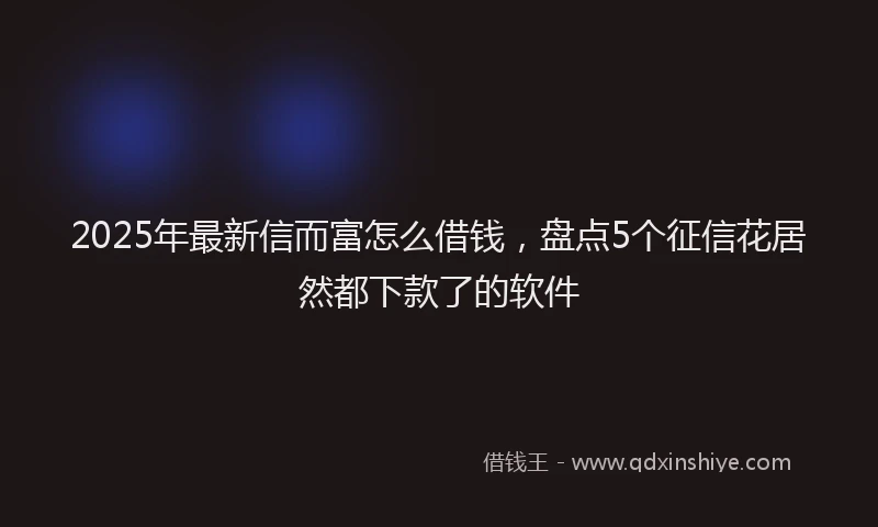 2025年最新信而富怎么借钱，盘点5个征信花居然都下款了的软件