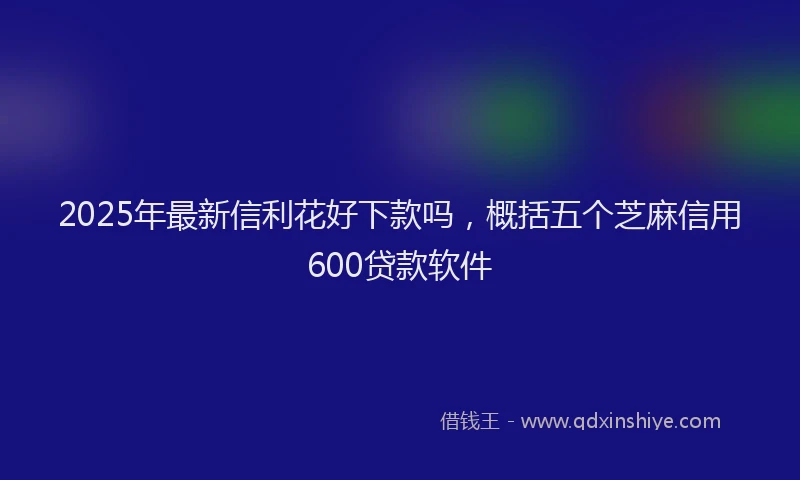 2025年最新信利花好下款吗，概括五个芝麻信用600贷款软件