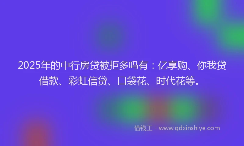 2025年的中行房贷被拒多吗有：亿享购、你我贷借款、彩虹信贷、口袋花、时代花等。