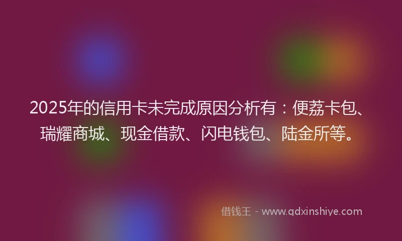 2025年的信用卡未完成原因分析有：便荔卡包、瑞耀商城、现金借款、闪电钱包、陆金所等。