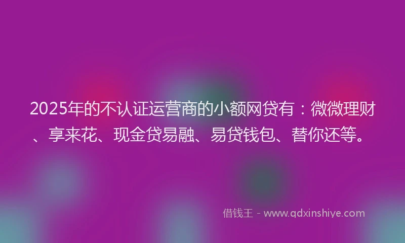 2025年的不认证运营商的小额网贷有：微微理财、享来花、现金贷易融、易贷钱包、替你还等。