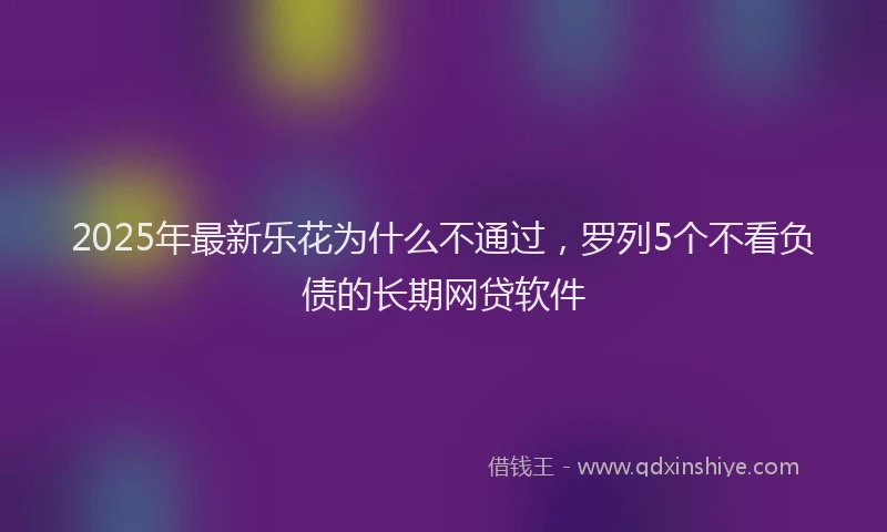 2025年最新乐花为什么不通过，罗列5个不看负债的长期网贷软件