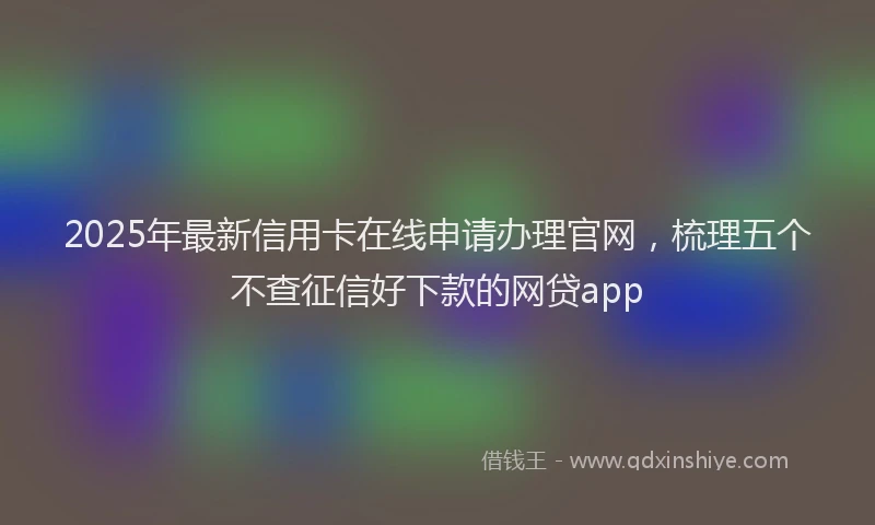 2025年最新信用卡在线申请办理官网，梳理五个不查征信好下款的网贷app