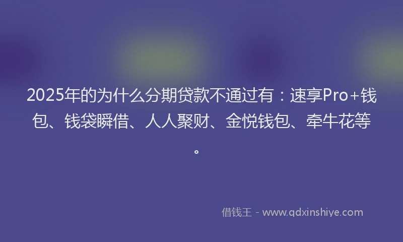 2025年的为什么分期贷款不通过有：速享Pro+钱包、钱袋瞬借、人人聚财、金悦钱包、牵牛花等。