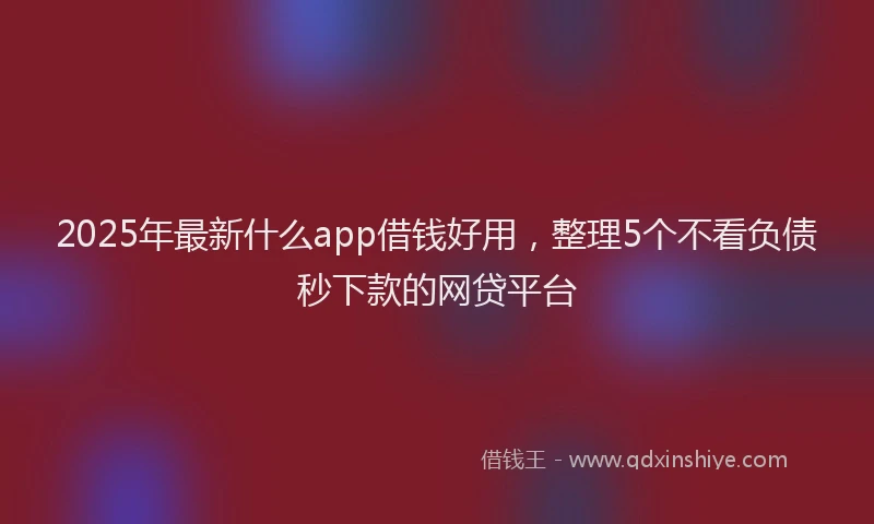 2025年最新什么app借钱好用，整理5个不看负债秒下款的网贷平台