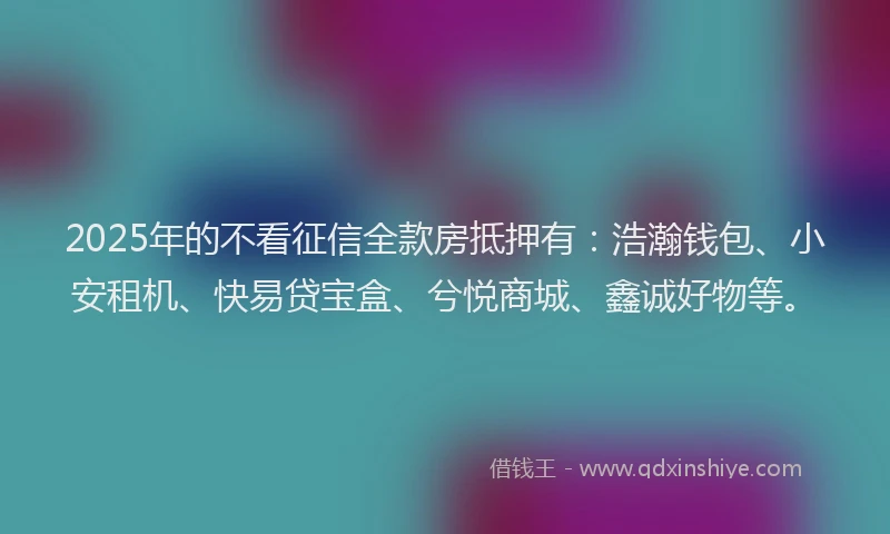 2025年的不看征信全款房抵押有：浩瀚钱包、小安租机、快易贷宝盒、兮悦商城、鑫诚好物等。