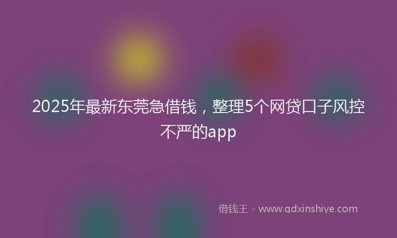 2025年最新东莞急借钱，整理5个网贷口子风控不严的app