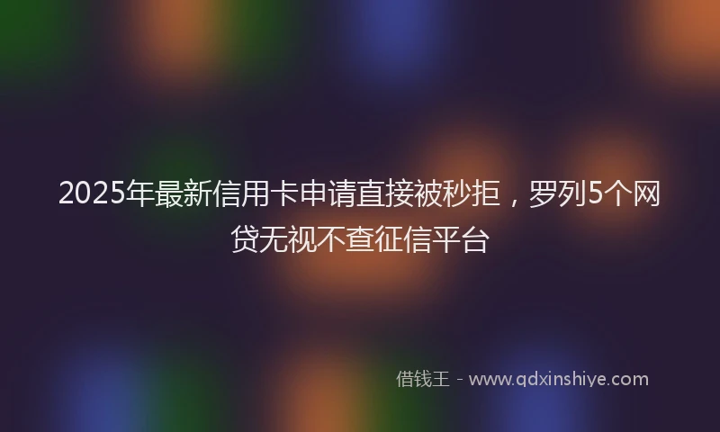 2025年最新信用卡申请直接被秒拒，罗列5个网贷无视不查征信平台