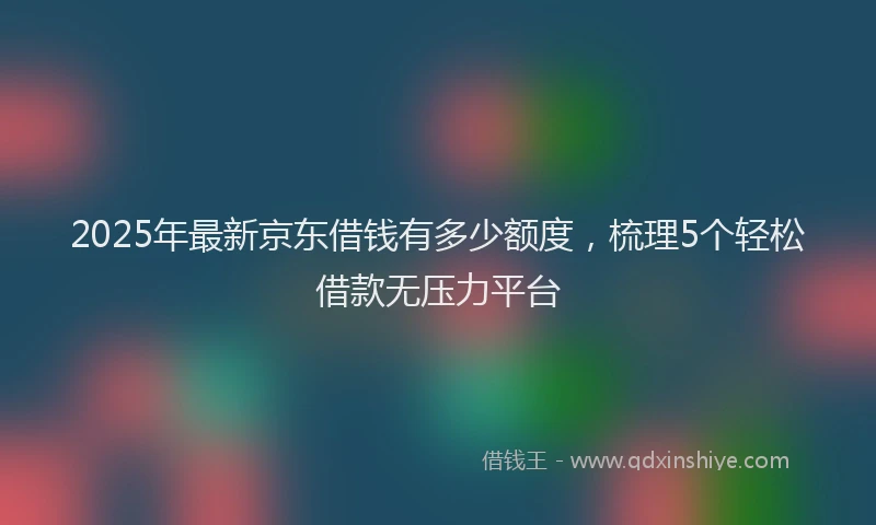 2025年最新京东借钱有多少额度，梳理5个轻松借款无压力平台