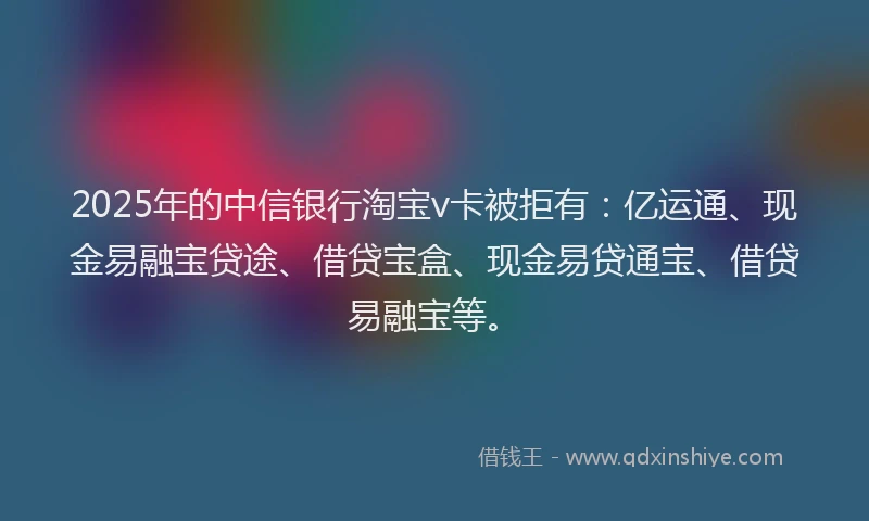 2025年的中信银行淘宝v卡被拒有：亿运通、现金易融宝贷途、借贷宝盒、现金易贷通宝、借贷易融宝等。