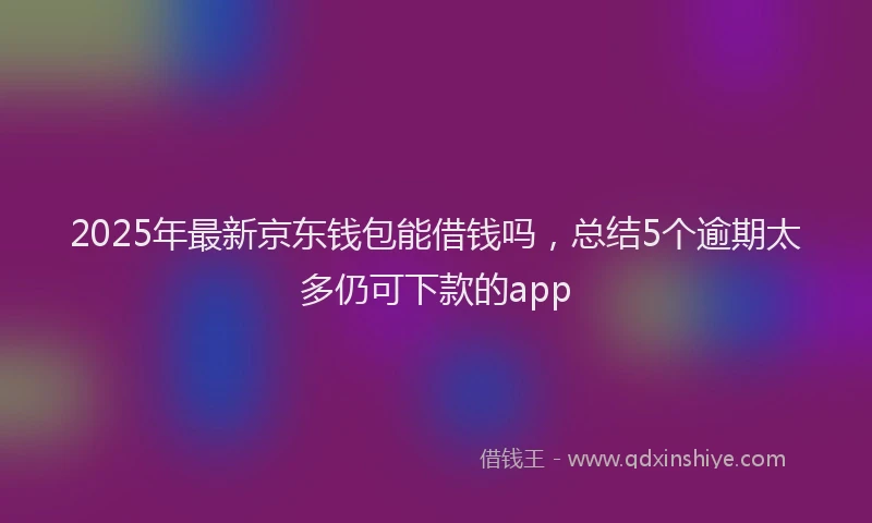 2025年最新京东钱包能借钱吗，总结5个逾期太多仍可下款的app