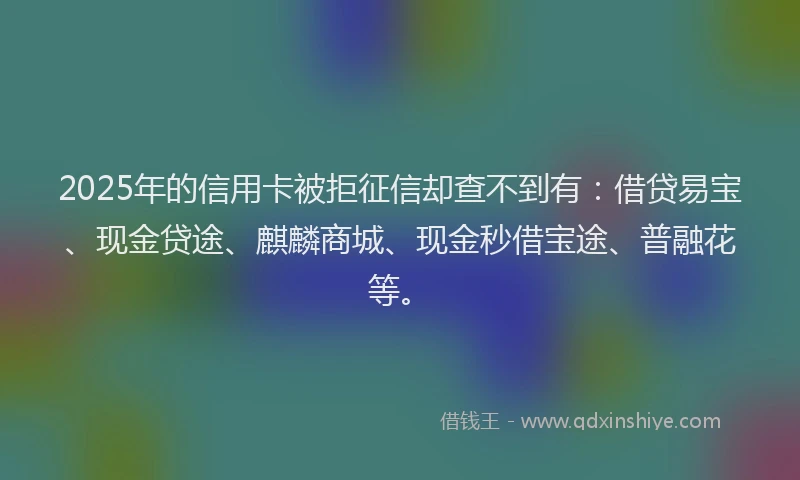 2025年的信用卡被拒征信却查不到有：借贷易宝、现金贷途、麒麟商城、现金秒借宝途、普融花等。