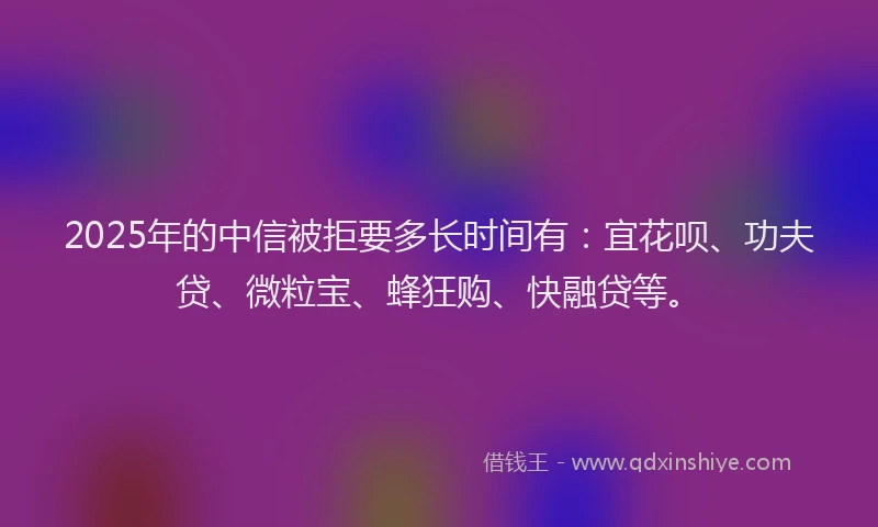 2025年的中信被拒要多长时间有：宜花呗、功夫贷、微粒宝、蜂狂购、快融贷等。