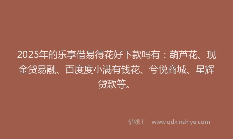 2025年的乐享借易得花好下款吗有：葫芦花、现金贷易融、百度度小满有钱花、兮悦商城、星辉贷款等。