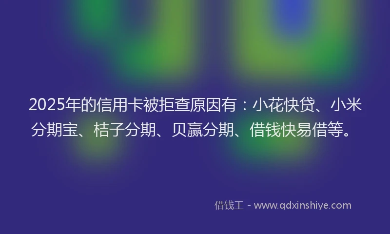 2025年的信用卡被拒查原因有：小花快贷、小米分期宝、桔子分期、贝赢分期、借钱快易借等。