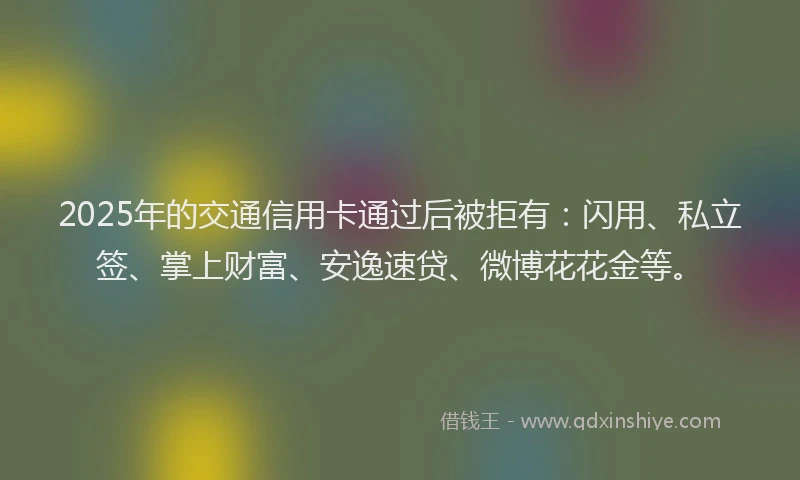 2025年的交通信用卡通过后被拒有：闪用、私立签、掌上财富、安逸速贷、微博花花金等。