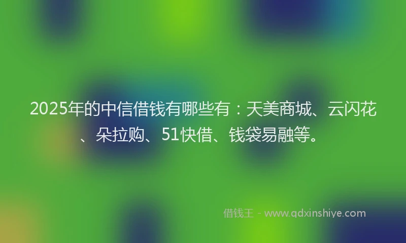 2025年的中信借钱有哪些有：天美商城、云闪花、朵拉购、51快借、钱袋易融等。