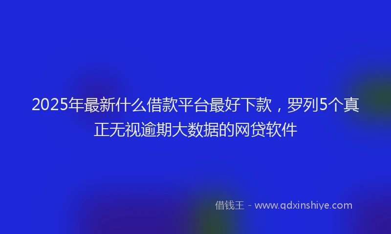 2025年最新什么借款平台最好下款，罗列5个真正无视逾期大数据的网贷软件
