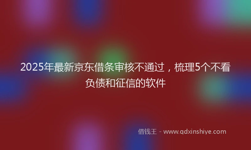 2025年最新京东借条审核不通过，梳理5个不看负债和征信的软件