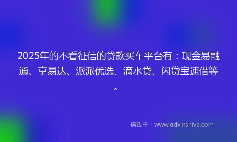 2025年的不看征信的贷款买车平台有：现金易融通、享易达、派派优选、滴水贷、闪贷宝速借等。