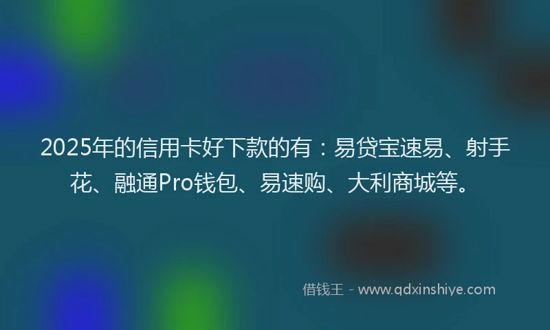 2025年的信用卡好下款的有：易贷宝速易、射手花、融通Pro钱包、易速购、大利商城等。