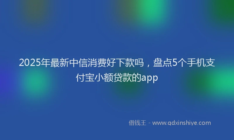 2025年最新中信消费好下款吗，盘点5个手机支付宝小额贷款的app