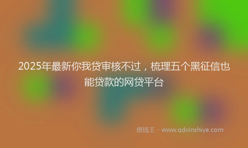 2025年最新你我贷审核不过，梳理五个黑征信也能贷款的网贷平台