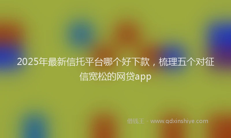 2025年最新信托平台哪个好下款，梳理五个对征信宽松的网贷app