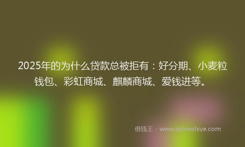 2025年的为什么贷款总被拒有：好分期、小麦粒钱包、彩虹商城、麒麟商城、爱钱进等。
