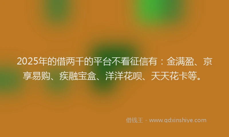 2025年的借两千的平台不看征信有：金满盈、京享易购、疾融宝盒、洋洋花呗、天天花卡等。